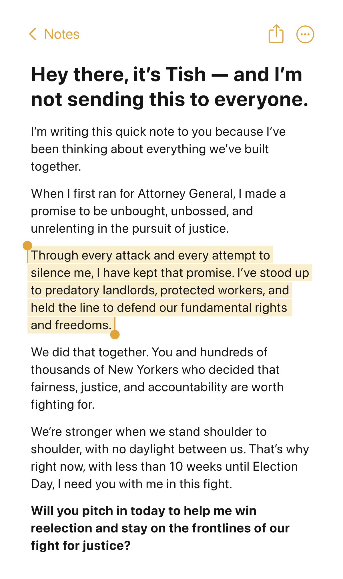 Hey there, it’s Tish — and I’m not sending this to everyone.I’m writing this quick note to you because I’ve been thinking about everything we’ve built together.  When I first ran for Attorney General, I made a promise to be unbought, unbossed, and unrelenting in the pursuit of justice.Through every attack and every attempt to silence me, I have kept that promise. I’ve stood up to predatory landlords, protected workers, and held the line to defend our fundamental rights and freedoms.  We did that together. You and hundreds of thousands of New Yorkers who decided that fairness, justice, and accountability are worth fighting for. We’re stronger when we stand shoulder to shoulder, with no daylight between us. That’s why right now, with less than 9 weeks until Election Day, I need you with me in this fight. Will you pitch in today to help me win reelection and stay on the frontlines of our fight for justice?